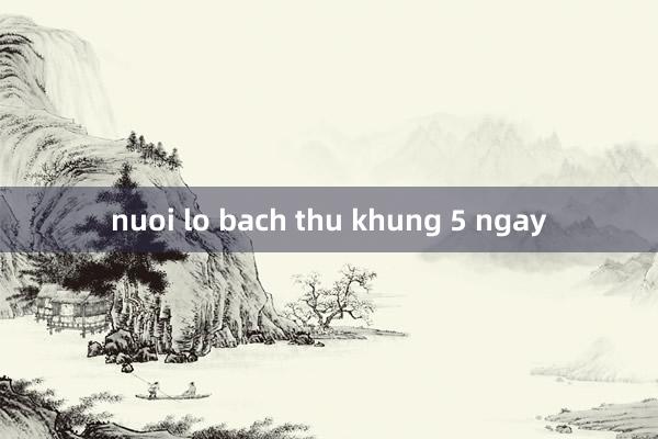 nuoi lo bach thu khung 5 ngay