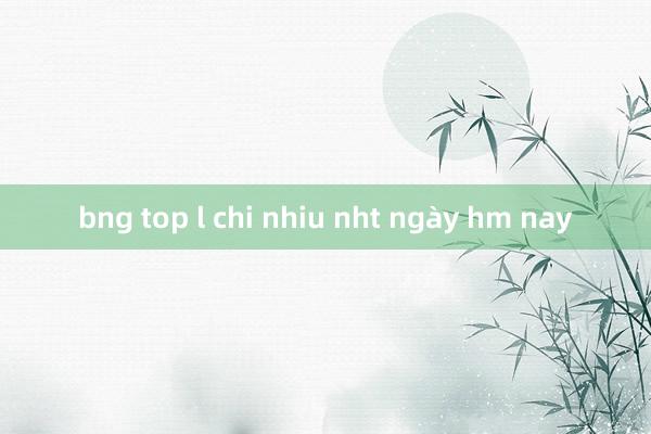 bng top l chi nhiu nht ngày hm nay