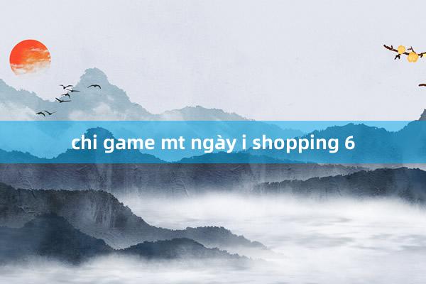 chi game mt ngày i shopping 6