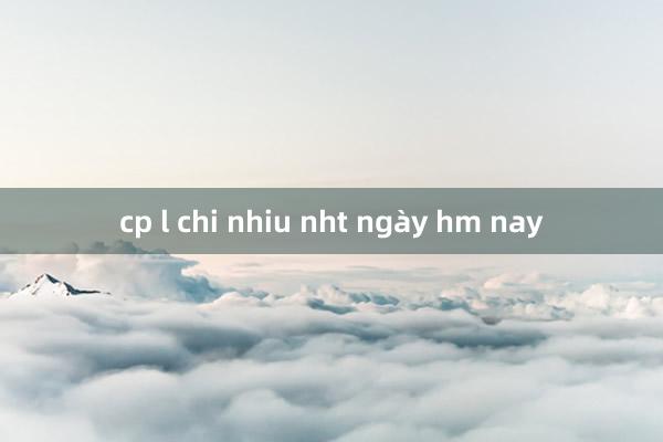 cp l chi nhiu nht ngày hm nay