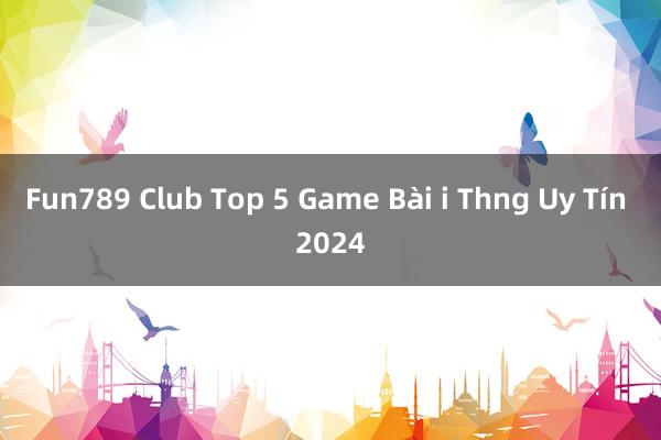 Fun789 Club Top 5 Game Bài i Thng Uy Tín 2024