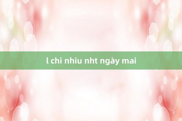 l chi nhiu nht ngày mai