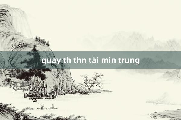 quay th thn tài min trung