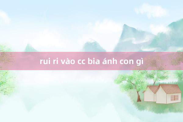 rui ri vào cc bia ánh con gì