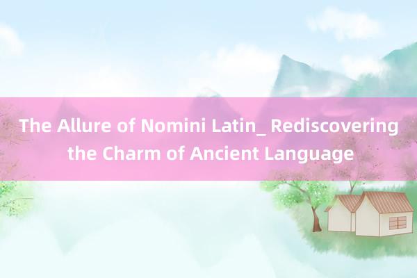 The Allure of Nomini Latin_ Rediscovering the Charm of Ancient Language