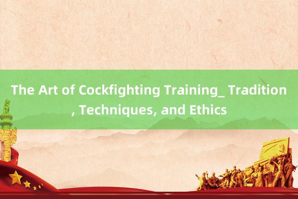 The Art of Cockfighting Training_ Tradition， Techniques， and Ethics