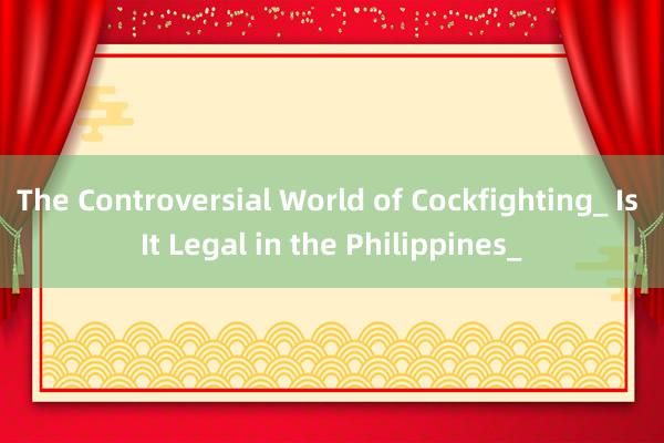 The Controversial World of Cockfighting_ Is It Legal in the Philippines_