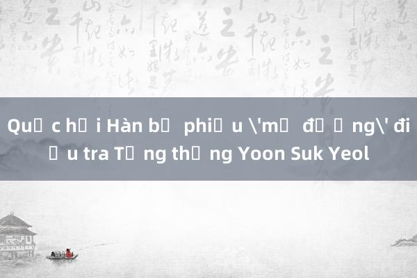 Quốc hội Hàn bỏ phiếu 'mở đường' điều tra Tổng thống Yoon Suk Yeol