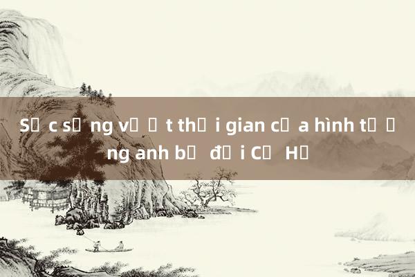 Sức sống vượt thời gian của hình tượng anh bộ đội Cụ Hồ