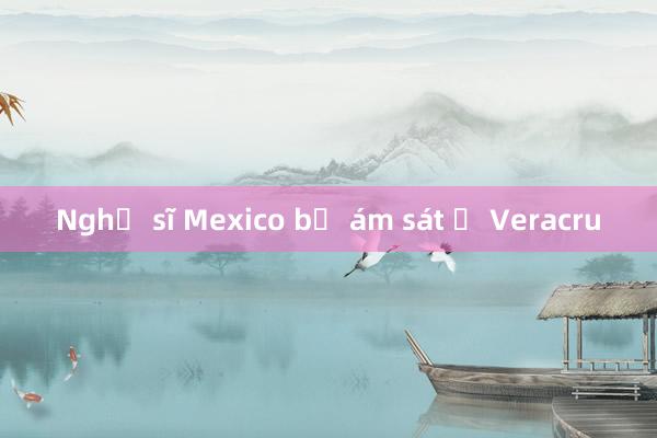 Nghị sĩ Mexico bị ám sát ở Veracru