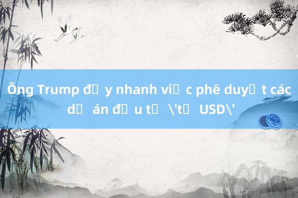 Ông Trump đẩy nhanh việc phê duyệt các dự án đầu tư 'tỷ USD'