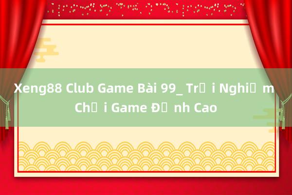 Xeng88 Club Game Bài 99_ Trải Nghiệm Chơi Game Đỉnh Cao