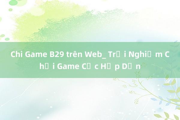 Chi Game B29 trên Web_ Trải Nghiệm Chơi Game Cực Hấp Dẫn