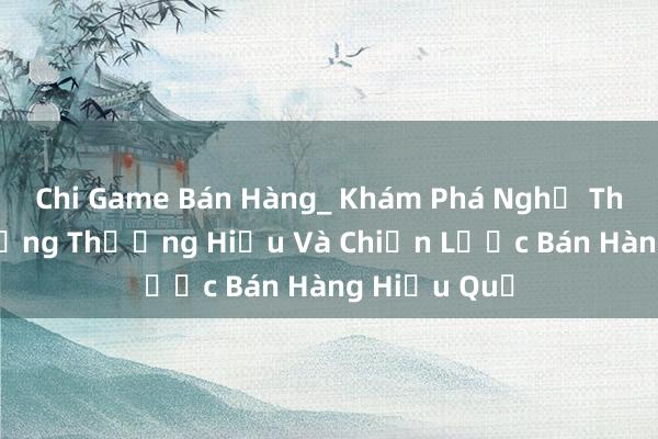 Chi Game Bán Hàng_ Khám Phá Nghệ Thuật Tạo Dựng Thương Hiệu Và Chiến Lược Bán Hàng Hiệu Quả