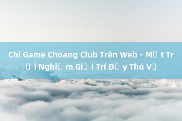 Chi Game Choang Club Trên Web - Một Trải Nghiệm Giải Trí Đầy Thú Vị