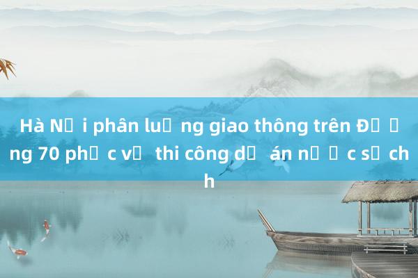 Hà Nội phân luồng giao thông trên Đường 70 phục vụ thi công dự án nước sạch