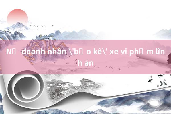 Nữ doanh nhân 'bảo kê' xe vi phạm lĩnh án