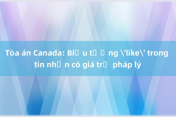 Tòa án Canada: Biểu tượng 'like' trong tin nhắn có giá trị pháp lý