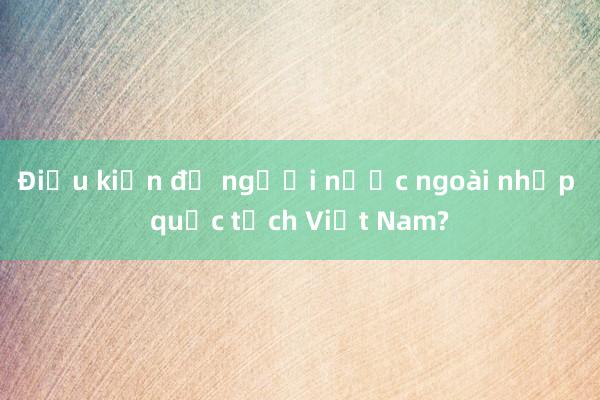 Điều kiện để người nước ngoài nhập quốc tịch Việt Nam?