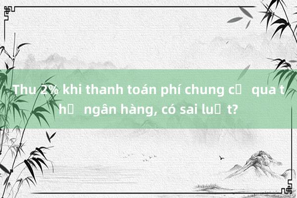 Thu 2% khi thanh toán phí chung cư qua thẻ ngân hàng， có sai luật?