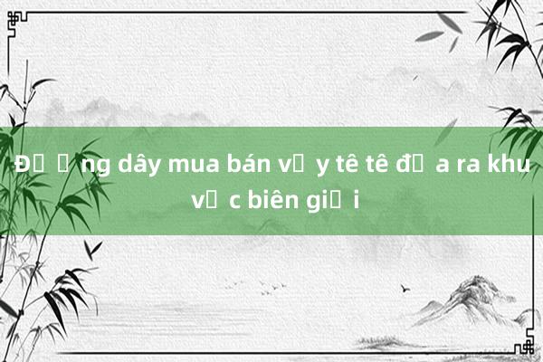 Đường dây mua bán vảy tê tê đưa ra khu vực biên giới