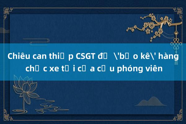 Chiêu can thiệp CSGT để 'bảo kê' hàng chục xe tải của cựu phóng viên