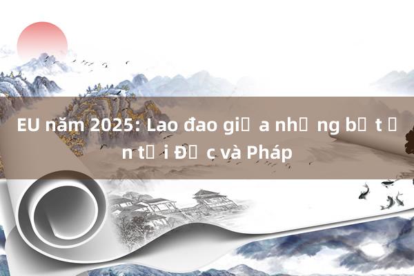 EU năm 2025: Lao đao giữa những bất ổn tại Đức và Pháp