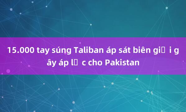 15.000 tay súng Taliban áp sát biên giới gây áp lực cho Pakistan