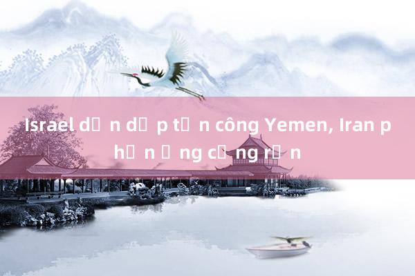 Israel dồn dập tấn công Yemen, Iran phản ứng cứng rắn