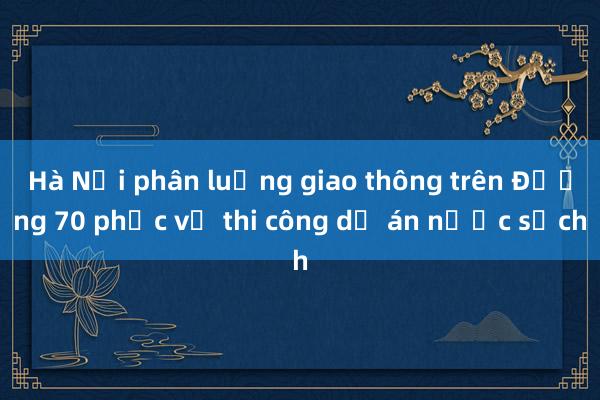 Hà Nội phân luồng giao thông trên Đường 70 phục vụ thi công dự án nước sạch