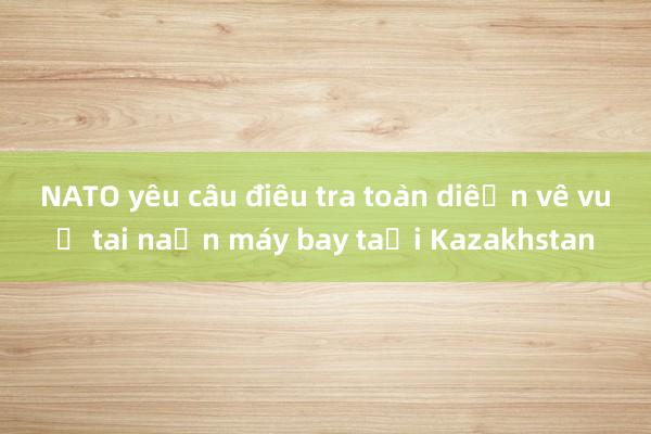 NATO yêu cầu điều tra toàn diện về vụ tai nạn máy bay tại Kazakhstan