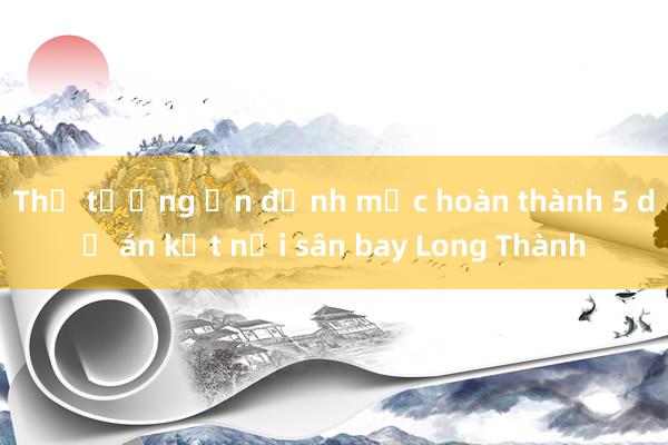 Thủ tướng ấn định mốc hoàn thành 5 dự án kết nối sân bay Long Thành