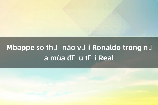 Mbappe so thế nào với Ronaldo trong nửa mùa đầu tại Real