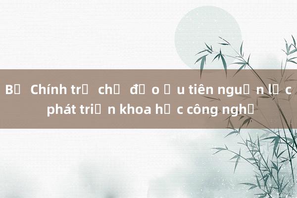 Bộ Chính trị chỉ đạo ưu tiên nguồn lực phát triển khoa học công nghệ