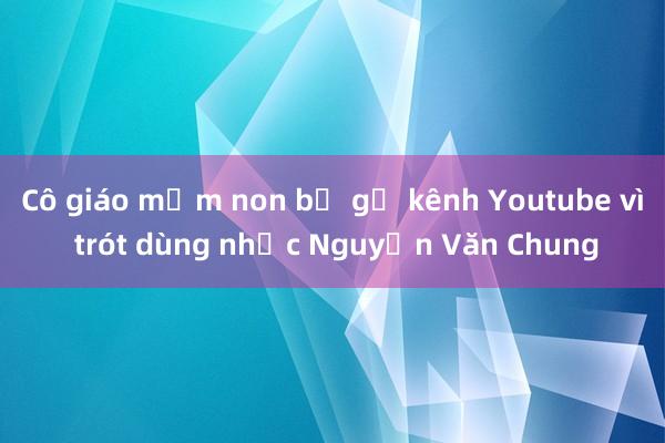 Cô giáo mầm non bị gỡ kênh Youtube vì trót dùng nhạc Nguyễn Văn Chung