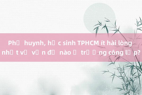 Phụ huynh， học sinh TPHCM ít hài lòng nhất về vấn đề nào ở trường công lập?