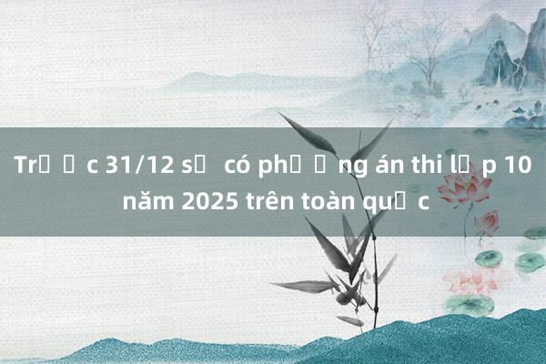 Trước 31/12 sẽ có phương án thi lớp 10 năm 2025 trên toàn quốc