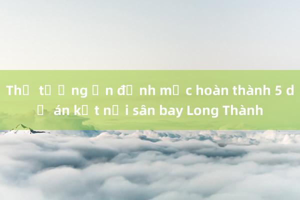 Thủ tướng ấn định mốc hoàn thành 5 dự án kết nối sân bay Long Thành