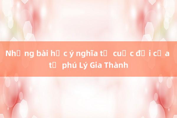 Những bài học ý nghĩa từ cuộc đời của tỷ phú Lý Gia Thành