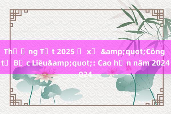 Thưởng Tết 2025 ở xứ &quot;Công tử Bạc Liêu&quot;: Cao hơn năm 2024