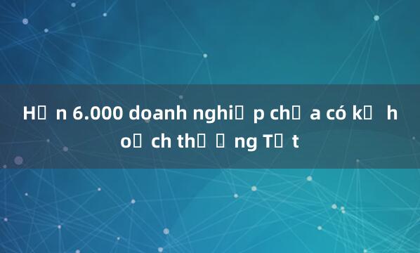 Hơn 6.000 doanh nghiệp chưa có kế hoạch thưởng Tết