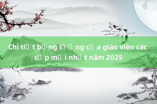 Chi tiết bảng lương của giáo viên các cấp mới nhất năm 2025