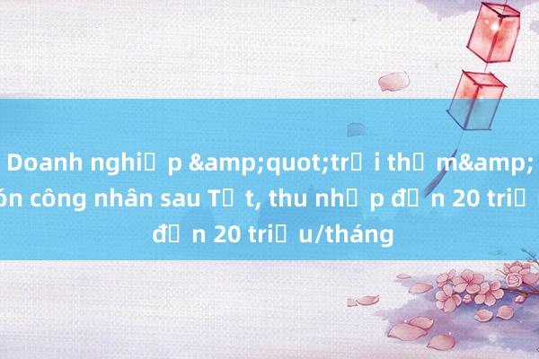 Doanh nghiệp &quot;trải thảm&quot; đón công nhân sau Tết, thu nhập đến 20 triệu/tháng