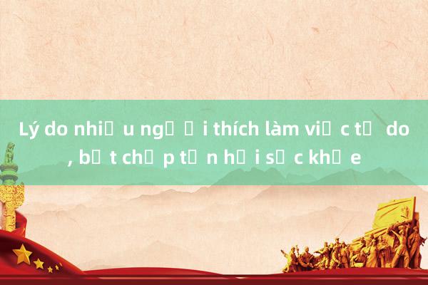 Lý do nhiều người thích làm việc tự do, bất chấp tổn hại sức khỏe