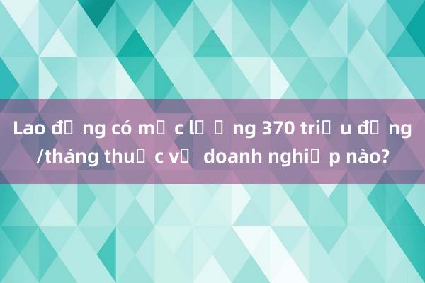 Lao động có mức lương 370 triệu đồng/tháng thuộc về doanh nghiệp nào?