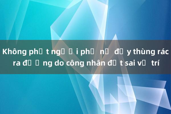 Không phạt người phụ nữ đẩy thùng rác ra đường do công nhân đặt sai vị trí