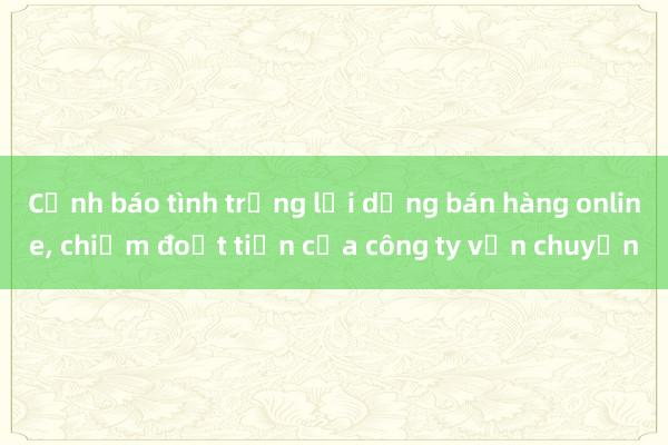 Cảnh báo tình trạng lợi dụng bán hàng online, chiếm đoạt tiền của công ty vận chuyển